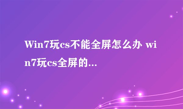 Win7玩cs不能全屏怎么办 win7玩cs全屏的设置方法