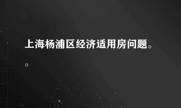 上海杨浦区经济适用房问题。。