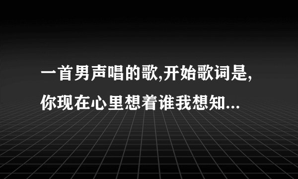 一首男声唱的歌,开始歌词是,你现在心里想着谁我想知道,我在你心里是多还是少,
