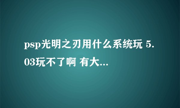 psp光明之刃用什么系统玩 5.03玩不了啊 有大神懂破解的吗？我打了M631 还是不行