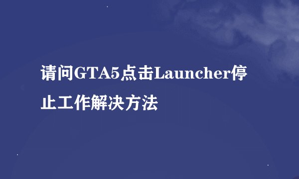 请问GTA5点击Launcher停止工作解决方法