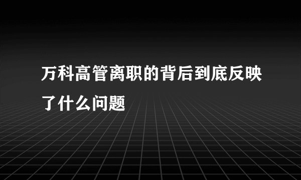 万科高管离职的背后到底反映了什么问题