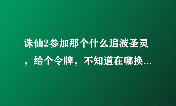 诛仙2参加那个什么追波圣灵，给个令牌，不知道在哪换奖励，吗的15线又进不去，浪费老子10J，真TMD差火