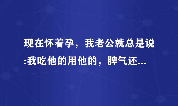 现在怀着孕，我老公就总是说:我吃他的用他的，脾气还那么大，他还要看我脸色。怀孕什么了不起。又不是只