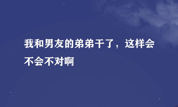 我和男友的弟弟干了，这样会不会不对啊