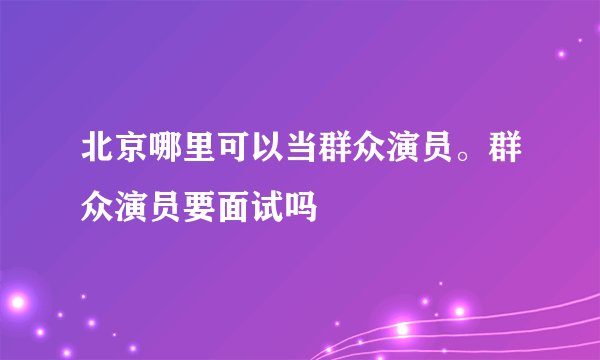 北京哪里可以当群众演员。群众演员要面试吗