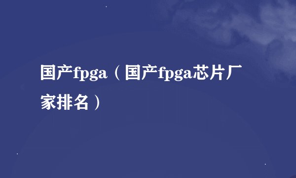 国产fpga（国产fpga芯片厂家排名）