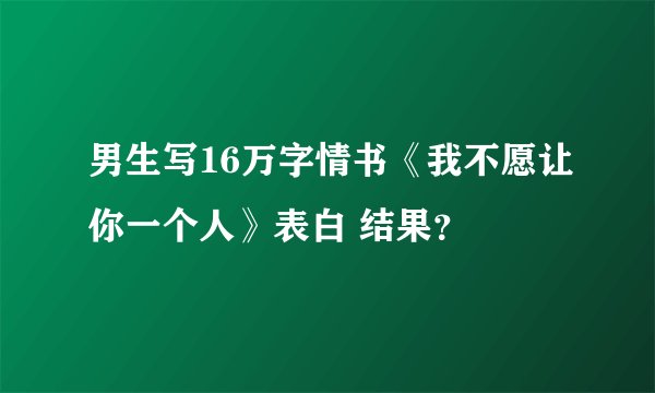 男生写16万字情书《我不愿让你一个人》表白 结果？