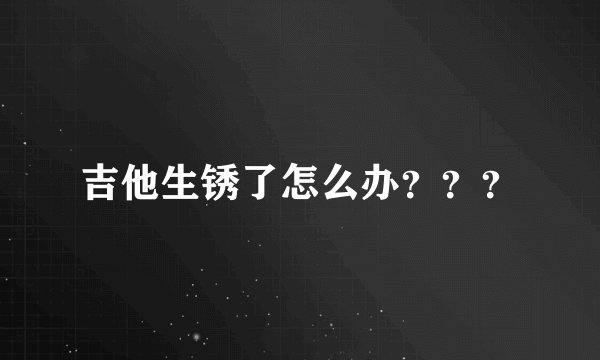 吉他生锈了怎么办？？？