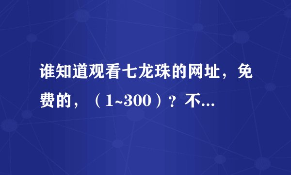 谁知道观看七龙珠的网址，免费的，（1~300）？不卡的，麻烦哥哥姐姐告诉我