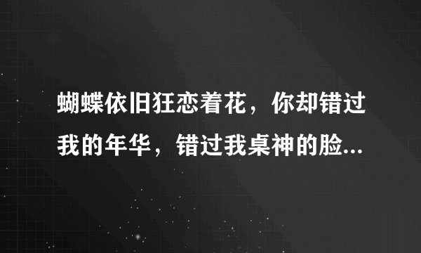 蝴蝶依旧狂恋着花，你却错过我的年华，错过我桌神的脸颊，你还爱我吗？我等你一句话。是什么个的歌词