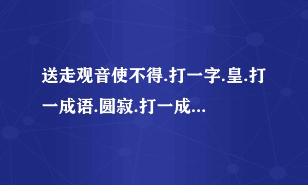 送走观音使不得.打一字.皇.打一成语.圆寂.打一成语.固若金汤.打一地名.天涯海角打一歌名.