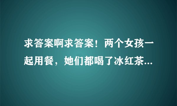 求答案啊求答案！两个女孩一起用餐，她们都喝了冰红茶，其中一个女孩喝的快，另一个女孩才刚喝完一杯，她