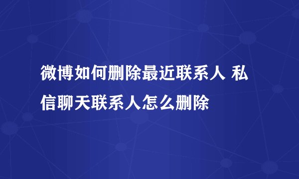 微博如何删除最近联系人 私信聊天联系人怎么删除