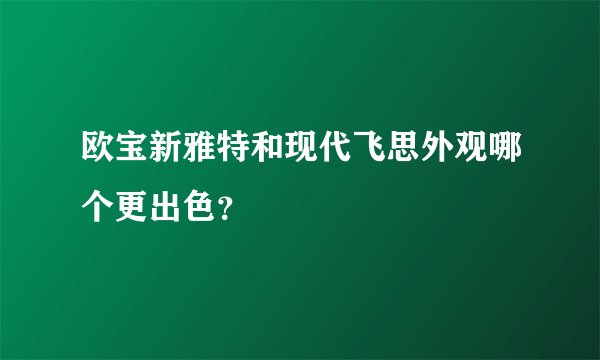 欧宝新雅特和现代飞思外观哪个更出色？