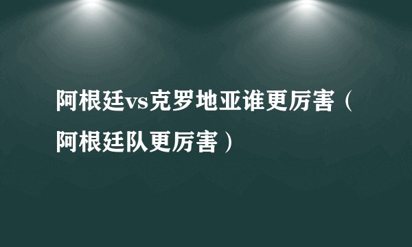 阿根廷vs克罗地亚谁更厉害（阿根廷队更厉害）