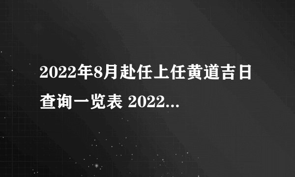 2022年8月赴任上任黄道吉日查询一览表 2022年8月赴任最好的日子