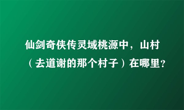 仙剑奇侠传灵域桃源中，山村（去道谢的那个村子）在哪里？
