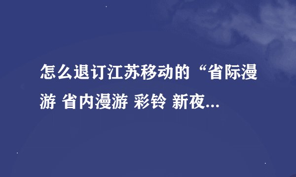 怎么退订江苏移动的“省际漫游 省内漫游 彩铃 新夜话无眠”这几个业务~？？