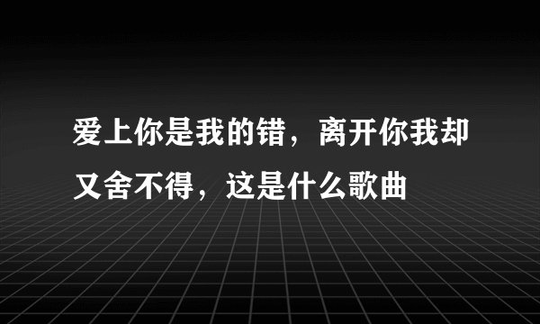 爱上你是我的错，离开你我却又舍不得，这是什么歌曲