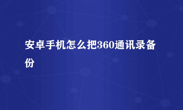 安卓手机怎么把360通讯录备份