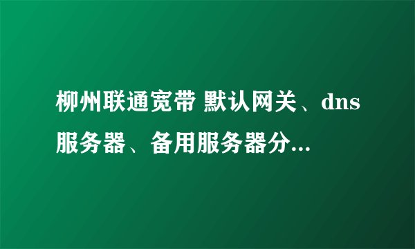 柳州联通宽带 默认网关、dns服务器、备用服务器分别是多少？ 谢谢回答