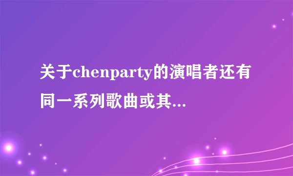 关于chenparty的演唱者还有同一系列歌曲或其他优秀作品吗？或是以电音为主的歌曲或铃声。