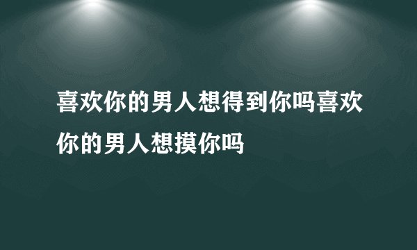 喜欢你的男人想得到你吗喜欢你的男人想摸你吗
