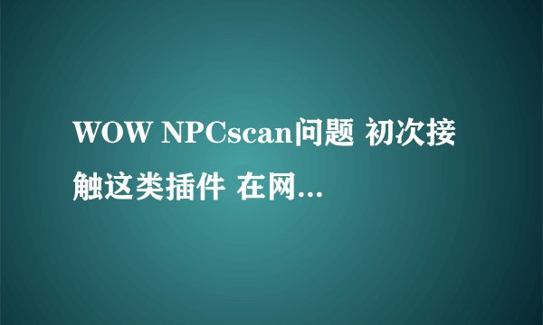 WOW NPCscan问题 初次接触这类插件 在网上也研究了很长时间 可怎么也没研究明白 安装步骤我都明白