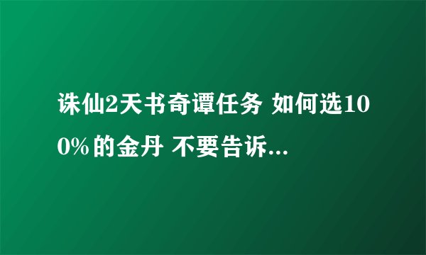 诛仙2天书奇谭任务 如何选100%的金丹 不要告诉我是随机的 我以前知道答案 但很久不玩 忘了 请教下 谢谢