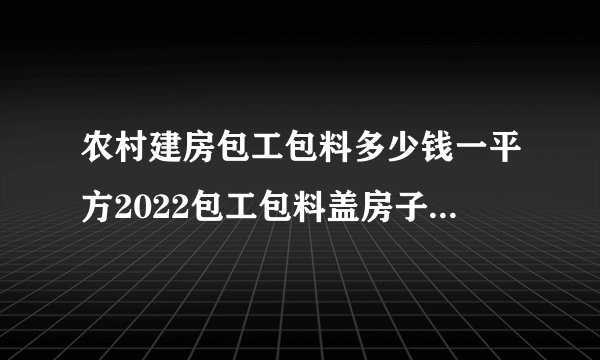 农村建房包工包料多少钱一平方2022包工包料盖房子多少钱一平方
