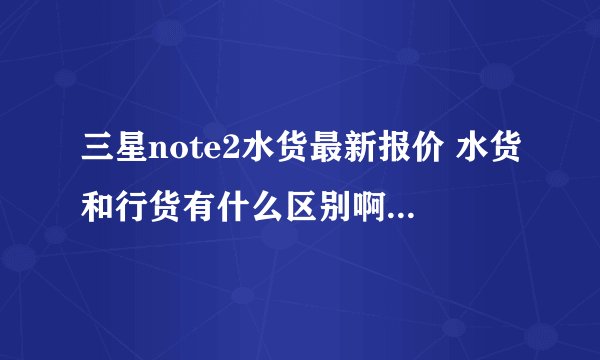 三星note2水货最新报价 水货和行货有什么区别啊···?