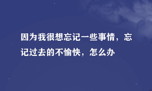 因为我很想忘记一些事情，忘记过去的不愉快，怎么办