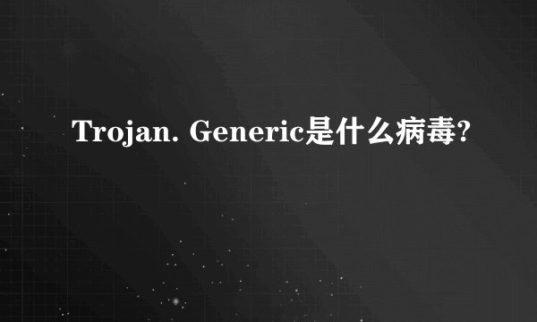 Trojan. Generic是什么病毒?