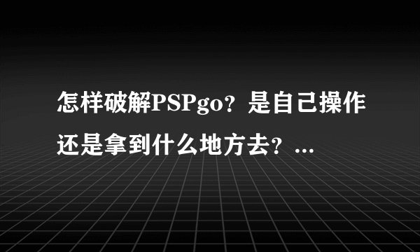 怎样破解PSPgo？是自己操作还是拿到什么地方去？还有不破解就不能用吗？