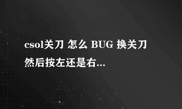 csol关刀 怎么 BUG 换关刀 然后按左还是右 然后再怎么样 还有配什么枪 不要说什么枪都行 只要自己喜爱 ...
