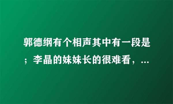 郭德纲有个相声其中有一段是；李晶的妹妹长的很难看，嫁不出去，去监狱找流氓去，那是那个段子？