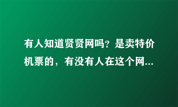 有人知道贤贤网吗？是卖特价机票的，有没有人在这个网站上买过呢？票是真的还是假的呢。。