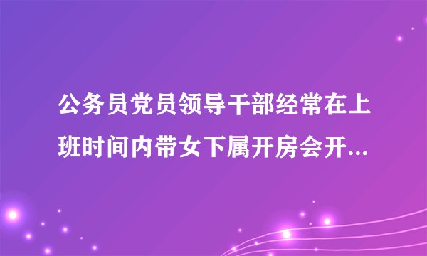 公务员党员领导干部经常在上班时间内带女下属开房会开除吗？在没有经济问题的情况下