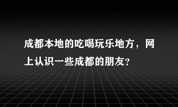 成都本地的吃喝玩乐地方，网上认识一些成都的朋友？