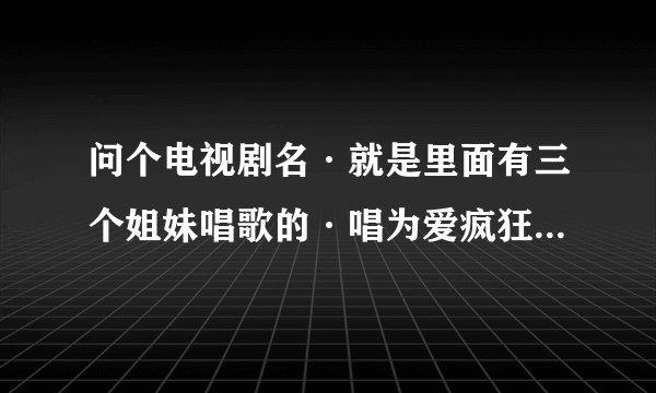 问个电视剧名·就是里面有三个姐妹唱歌的·唱为爱疯狂·主演就是三个女的一个女的叫丹丹还有忘了·这个电