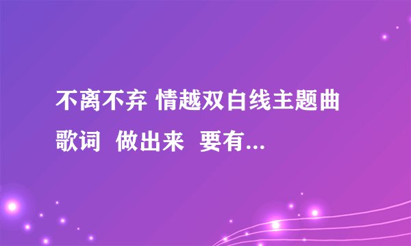 不离不弃 情越双白线主题曲 歌词  做出来  要有时间的   谢谢了