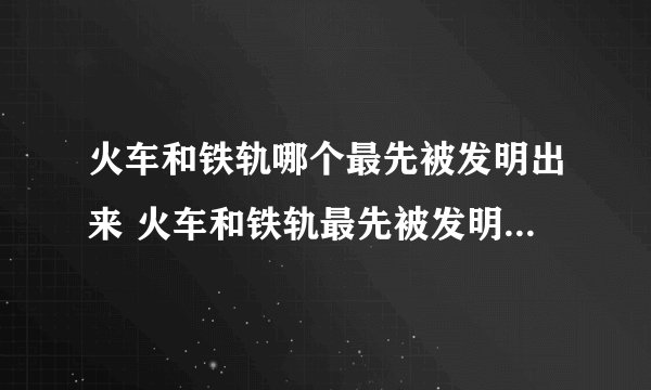 火车和铁轨哪个最先被发明出来 火车和铁轨最先被发明出来的是哪一个