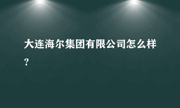 大连海尔集团有限公司怎么样?