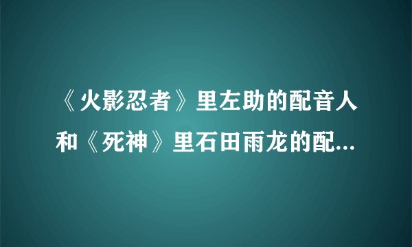 《火影忍者》里左助的配音人和《死神》里石田雨龙的配音人是同一个吗？大蛇丸和蓝利也是同一个吗？