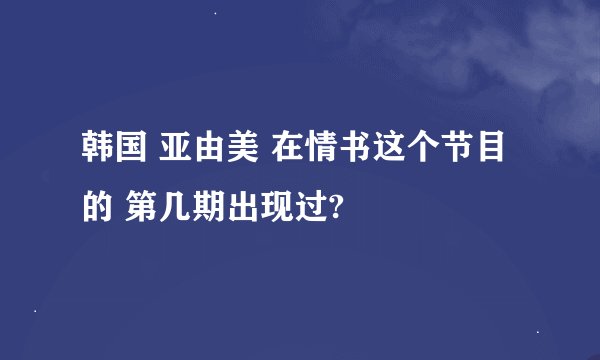 韩国 亚由美 在情书这个节目的 第几期出现过?