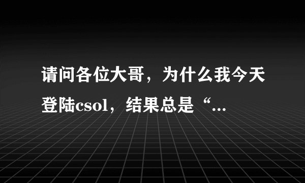 请问各位大哥，为什么我今天登陆csol，结果总是“与服务器连接中断”？玩跑跑卡丁车也是。