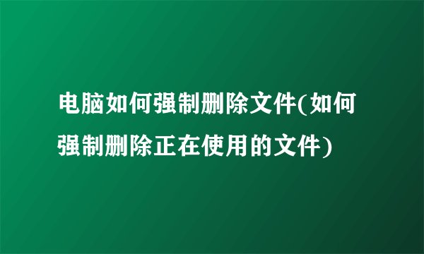 电脑如何强制删除文件(如何强制删除正在使用的文件)