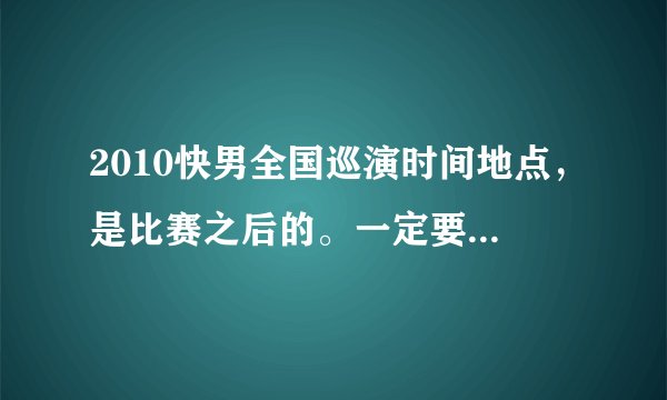 2010快男全国巡演时间地点，是比赛之后的。一定要有时间，最好还有价格。如果是准确的会加20分！