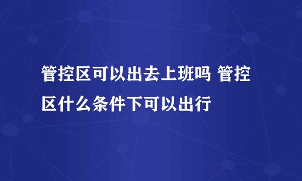 管控区可以出去上班吗 管控区什么条件下可以出行